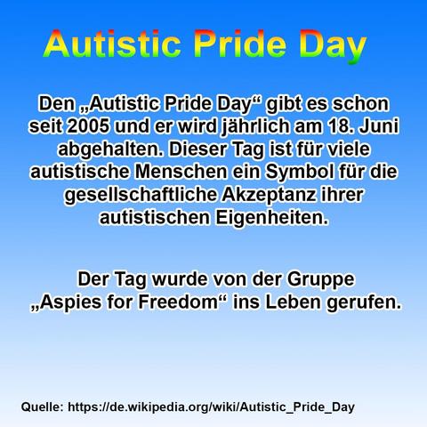 Das Bild hat einen Hintergrund mit einem Farbverlauf von kräftigem Blau oben zu Weiß unten.

Oben in der Mitte steht in großer, fettgedruckter Regenbogenschrift mit schwarzem Schatten: „Autistic Pride Day“.

Darunter folgt ein informativer Text in weißer, fett umrandeter Schrift auf Deutsch:

    Den „Autistic Pride Day“ gibt es schon seit 2005 und er wird jährlich am 18. Juni abgehalten. Dieser Tag ist für viele autistische Menschen ein Symbol für die gesellschaftliche Akzeptanz ihrer autistischen Eigenheiten.

Es folgt ein weiterer, abgesetzter Textblock:

    Der Tag wurde von der Gruppe „Aspies for Freedom“ ins Leben gerufen.

Ganz unten auf dem Bild steht in kleiner schwarzer Schrift:

Quelle: https://de.wikipedia.org/wiki/Autistic_Pride_Day
