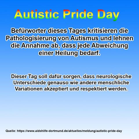 Das Bild hat einen Farbverlauf von kräftigem Blau oben zu hellem Blau unten als Hintergrund.

Oben steht zentriert in großer, fetter Schrift mit Regenbogenverlauf und schwarzer Kontur: „Autistic Pride Day“.

Darunter befindet sich ein Textabschnitt in weißer Schrift mit schwarzer Umrandung:

    Befürworter dieses Tages kritisieren die Pathologisierung von Autismus und lehnen die Annahme ab, dass jede Abweichung einer Heilung bedarf.

Darunter folgt ein weiterer Textblock in derselben Schriftart:

    Dieser Tag soll dafür sorgen, dass neurologische Unterschiede genauso wie andere menschliche Variationen akzeptiert und respektiert werden.

Am unteren Bildrand steht in kleiner schwarzer Schrift:

Quelle: https://www.aidshilfe-dortmund.de/aktuelles/meldung/autistic-pride-day