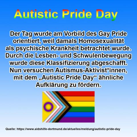 Ein rechteckiges, vertikales Bild mit hellblauem Hintergrund und einem breiten lila Rahmen. Im oberen Bereich steht in großen, regenbogenfarbenen Buchstaben "Autistic Pride Day". Darunter befindet sich ein längerer deutscher Text in schwarzer Schrift, der besagt: "Der Tag wurde am Vorbild des Gay Pride orientiert, weil damals Homosexualität als psychische Krankheit betrachtet wurde. Durch die Lesben- und Schwulenbewegung wurde diese Klassifizierung abgeschafft. Nun versuchen Autismus-Aktivist*innen, mit dem „Autistic Pride Day“ ähnliche Aufklärung zu fördern." Unterhalb des Textes ist eine Pride-Flagge abgebildet, die von links nach rechts einen gelben, lila, weißen, hellblauen, dunkelblauen, braunen und schwarzen Streifen aufweist. Auf dem gelben Streifen befindet sich ein lila Kreis mit einem weißen Innenkreis. Ganz unten links im Bild steht "Quelle: [https://www.aidshilfe-dortmund.de/aktuelles/meldung/autistic-pride-day](https://www.aidshilfe-dortmund.de/aktuelles/meldung/autistic-pride-day)".