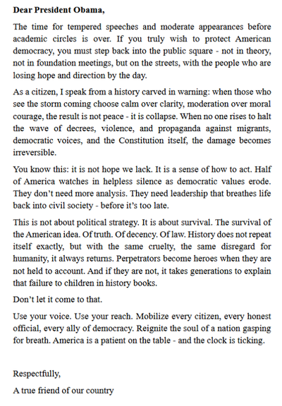Dear President Obama,

The time for moderated speeches before academic elites is over. If you want to save U.S. democracy, you must return to the street—speak directly to those who are losing hope and direction.

As a citizen, I speak from history: When no one stands against rising hate, violence, and lawless decrees—targeting migrants, democratic voices, and constitutional rights—the collapse becomes irreversible. In the 1930s, moderation failed. Those who saw the danger and stayed silent enabled the worst.

Today, America’s soul is gasping. Half the nation feels helpless. They don’t need analysis—they need action. A leader. Not a committee. Not a memo. You.

This isn’t about hope anymore. It’s about will. If civil society doesn’t awaken now, it may never recover. History doesn’t repeat itself 1:1—but with the same cruelty, the same contempt for human dignity.

If the perpetrators aren’t stopped and held accountable, they become heroes—and it will take generations to explain why we failed.

Don’t let it come to that.

Use your voice. Use your legacy. Mobilize every citizen, every honest official, every friend of democracy. Not later. Now. The clock is ticking.

Respectfully,
A true friend of our country