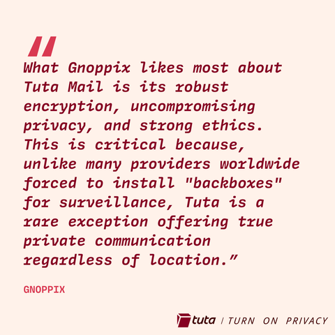 Quote: "What Gnoppix likes most about
Tuta Mail is its robust
encryption, uncompromising
privacy, and strong ethics.
This is critical because,
unlike many providers worldwide
forced to install "backboxes"
for surveillance, Tuta is a
rare exception offering true
private communication
regardless of location.”
GNOPPIX

