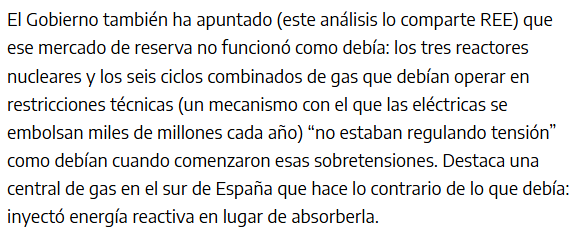 Captura de pantalla de la noticia donde puede leerse:
" El Gobierno también ha apuntado (este análisis lo comparte REE) que ese mercado de reserva no funcionó como debía: los tres reactores nucleares y los seis ciclos combinados de gas que debían operar en restricciones técnicas (un mecanismo con el que las eléctricas se embolsan miles de millones cada año) “no estaban regulando tensión” como debían cuando comenzaron esas sobretensiones. Destaca una central de gas en el sur de España que hace lo contrario de lo que debía: inyectó energía reactiva en lugar de absorberla."