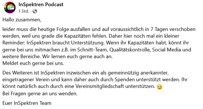 Hallo zusammen,
leider muss die heutige Folge ausfallen und auf voraussichtlich in 7 Tagen verschoben werden, weil uns grade die Kapazitäten fehlen. Daher hier noch mal ein kleiner Reminder: InSpektren braucht Unterstützung. Wenn ihr Kapazitäten habt, könnt ihr gerne bei uns mitmachen z.B. im Schnitt-Team, Qualitätskontrolle, Social Media und weitere Bereiche. Wir lernen euch gerne auch an.
Meldet euch gerne bei uns.
Des Weiteren ist InSpektren inzwischen ein als gemeinnützig anerkannter, eingetragener Verein und kann daher auch durch Spenden unterstützt werden. Ihr könnt natürlich auch durch eine Vereinsmitgliedschaft unterstützen. 😉
Bei Fragen gerne an uns wenden.
Euer InSpektren Team