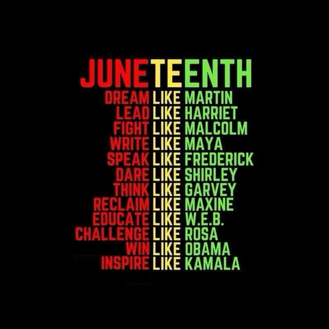 JUNETEENTH DREAM LIKE MARTIN LEAD LIKE HARRIET FIGHT LIKE MALCOLM WRITE LIKE MAYA SPEAK LIKE FREDERICK DARE LIKE SHIRLEY THINK LIKE GARVEY RECLAIM LIKE MAXINE EDUCATE LIKE W.E.B. CHALLENGE LIKE ROSA WIN LIKE OBAMA INSPIRE LIKE KAMALA
