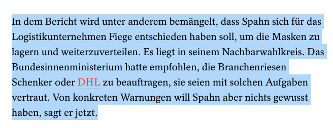 auszug spiegel text
In dem Bericht wird unter anderem bemängelt, dass Spahn sich für das Logistikunternehmen Fiege entschieden haben soll, um die Masken zu lagern und weiterzuverteilen. Es liegt in seinem Nachbarwahlkreis. Das Bundesinnenministerium hatte empfohlen, die Branchenriesen Schenker oder DHL zu beauftragen, sie seien mit solchen Aufgaben vertraut. Von konkreten Warnungen will Spahn aber nichts gewusst haben, sagt er jetzt.