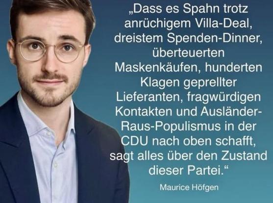 Sharepic mit einem hellhäutigen, leicht bärtigen, Anzug tragenden Typen, mit einem sanften Lächeln unterhalb seiner bebrillten Augen, die ein bisschen dropsig drein blicken - Zitat: 

„Dass es Spahn trotz
anrüchigem Villa-Deal,
dreistem Spenden-Dinner,
überteuerten
Maskenkäufen, hunderten
Klagen geprellter
Lieferanten, fragwürdigen
Kontakten und Ausländer-
Raus-Populismus in der
CDU nach oben schafft,
sagt alles über den Zustand
dieser Partei."

Maurice Höfgen
