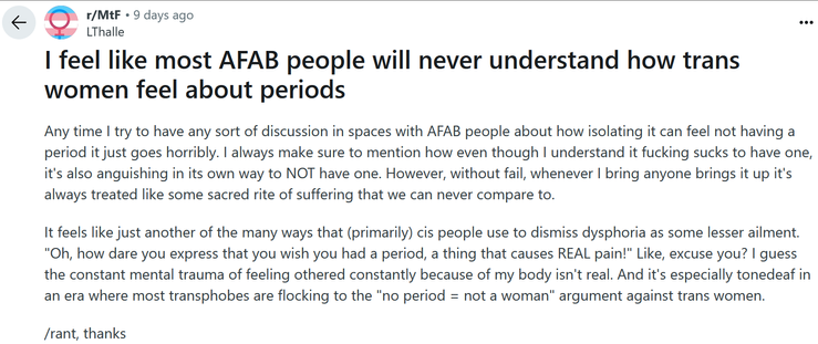  Screenshot of a Reddit post in r/MtF reading: "I feel like most AFAB people will never understand how trans women feel about periods

Any time I try to have any sort of discussion in spaces with AFAB people about how isolating it can feel not having a period it just goes horribly. I always make sure to mention how even though I understand it fucking sucks to have one, it's also anguishing in its own way to NOT have one. However, without fail, whenever I bring anyone brings it up it's always tr…