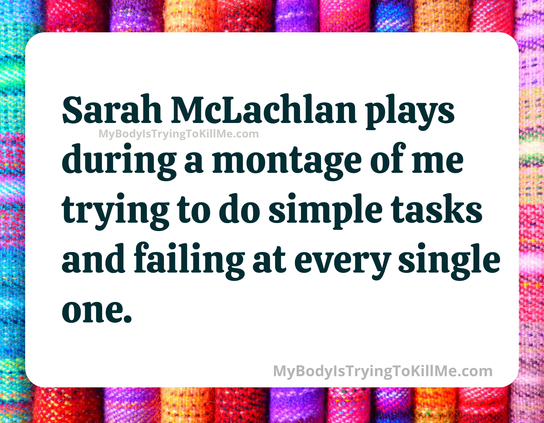 Sarah McLachlan plays during a montage of me trying to do simple tasks and failing at every single one.