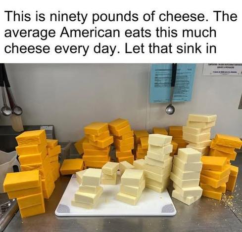 Meme image of many blocks what looks like cheddar and maybe a white cheddar cheese. Caption reads: This is ninety pounds of cheese. The average American eats this much cheese every day. Let that sink in.