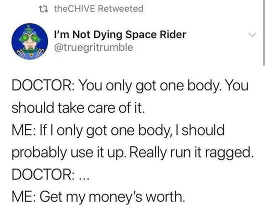 @truegritrumble on Twitter

DOCTOR: You only got one body. You should take care of it. 

ME: If I only got one body, I should probably use it up. Really run it ragged. 

DOCTOR:... 

ME: Get my money's worth.