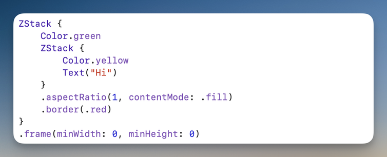 ZStack {
    Color.green
    ZStack {
        Color.yellow
        Text("Hi")
    }
    .aspectRatio(1, contentMode: .fill)
    .border(.red)
}
.frame(minWidth: 0, minHeight: 0)