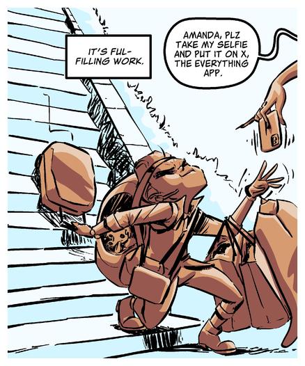 PANEL TWO 
Amelia trudges down some stairs bogged down by stacks of luggage.
	•	Amelia narration: It's fulfilling work.
	•	A diva off panel hands Amelia her phone and says, “Amanda, plz take my selfie and put it on X, the everything app.”

