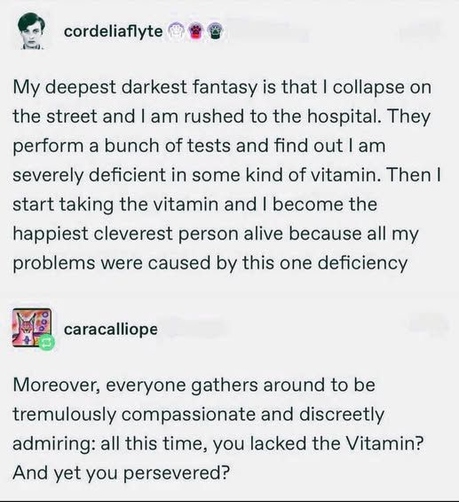 cordeliaflyte My deepest deepest darkest fantasy is that I collapse on the street and am rushed to the hospital. They perform a bunch of tests and find out severely deficient in some kind of vitamin. Then I start taking the vitamin and become the happiest cleverest person alive because all my problems were caused by this one deficiency 

caracalliope Moreover, everyone gathers around to be tremulously compassionate and discreetly admiring: all this time, you lacked the Vitamin? And yet you persevered?