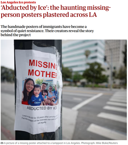 Los Angeles Ice protests
‘Abducted by Ice’: the haunting missing-person posters plastered across LA
The handmade posters of immigrants have become a symbol of quiet resistance. Their creators reveal the story behind the project

"MISSING MOTHER

ABDUCTED BY ICE

Lived in the US for 33 years after arriving...
Fled the ravages of the Vietnam war and entered the US legally"

A picture of a missing poster attached to a lamppost in Los Angeles. Photograph: Mike Blake/Reuters
