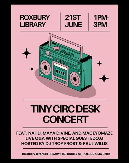 Tiny Circ Desk Concert
Roxbury Library | 21st June | 1 pm to 3 pm

feat. Nahli, Maya Divine, and Maceyomaze
Live Q&A with special guest Edo.G
Hosted by DJ Troy Frost & Paul Willis

Roxbury Branch Library 149 Dudley St., Roxbury, MA 02119

(Isomorphic style illustration of a green boom box against a pink background)