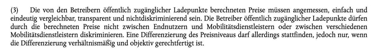 (3) Die von den Betreibern öffentlich zugänglicher Ladepunkte berechneten Preise müssen angemessen, einfach und
eindeutig vergleichbar, transparent und nichtdiskriminierend sein. Die Betreiber öffentlich zugänglicher Ladepunkte dürfen
durch die berechneten Preise nicht zwischen Endnutzern und Mobilitätsdienstleistern oder zwischen verschiedenen
Mobilitätsdienstleistern diskriminieren. Eine Differenzierung des Preisniveaus darf allerdings stattfinden, jedoch nur, wenn
die Differenzierung verhält…