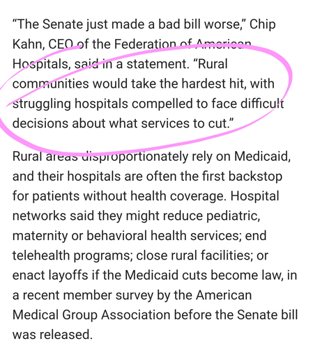 “The Senate just made a bad bill worse,” Chip Kahn, CEO of the Federation of American Hospitals, said in a statement. “Rural communities would take the hardest hit, with struggling hospitals compelled to face difficult decisions about what services to cut.”

Rural areas disproportionately rely on Medicaid, and their hospitals are often the first backstop for patients without health coverage. Hospital networks said they might reduce pediatric, maternity or behavioral health services; end telehealth programs; close rural facilities; or enact layoffs if the Medicaid cuts become law, in a recent member survey by the American Medical Group Association before the Senate bill was released.
