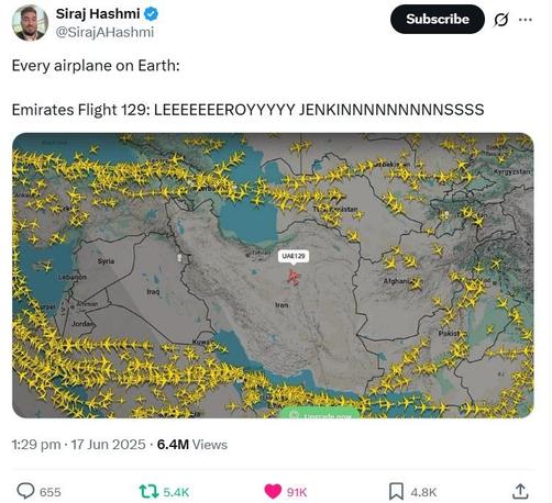 ) Siraj Hashmi AF
@SirajAHashmi

Every airplane on Earth:

Emirates Flight 129: LEEEEEEEROYYYYY JENKINNNNNNNNNSSSS

(Screenshot showing a massive number of passenger aircraft avoiding Iran, Israel, Lebanon, and everything in between [Syria, Iraq, etc] with one flight labeled UAE 129 cutting straight across Iran)

1:29 pm + 17 Jun 2025 - 6.4M Views