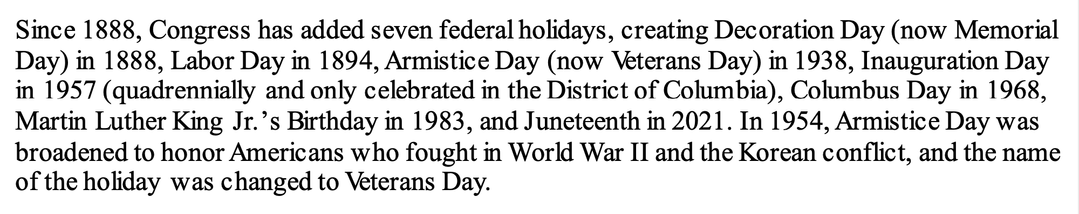 Since 1888, Congress has added seven federal holidays, creating Decoration Day (now Memorial Day) in 1888, Labor Day in 1894, Armistice Day (now Veterans Day) in 1938, Inauguration Day in 1957 (quadrennially and only celebrated in the District of Columbia), Columbus Day in 1968, Martin Luther King Jr.’s Birthday in 1983, and Juneteenth in 2021. In 1954, Armistice Day was broadened to honor Americans who fought in World War II and the Korean conflict, and the name
of the holiday was changed to Veterans Day.
