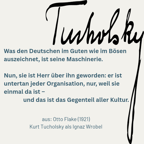Signatur Kurt Tucholskys auf weißem Grund. Darunter das Zitat: »Was den Deutschen im Guten wie im Bösen auszeichnet, ist seine Maschinerie. Nun, sie ist Herr über ihn geworden: er ist untertan jeder Organisation, nur, weil sie einmal da ist – und das ist das Gegenteil aller Kultur.« (Kurt Tucholsky als Ignaz Wrobel, 1921)
