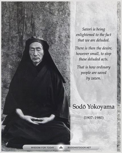 Buddhistdoor Quote for Today:

Satori is being enlightened to the fact that we are deluded. There is then the desire, however small, to stop these deluded acts. That is how ordinary people are saved by zazen. So we realize, beyond a doubt, our ordinariness through our zazen practice, and any departure from zazen (Buddha) will give rise to the inability to deal with these delusions and hence we will lose our way. — Sodo Yokoyama (1907–1980)
