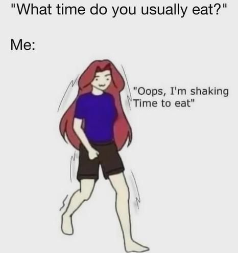 The image features a cartoon-style illustration of a person with long red hair, wearing a blue shirt and black shorts. The character is depicted with a slight tremor, indicated by wavy lines around their body, suggesting they are shaking. The person is standing with one leg slightly forward, as if in motion. The background is plain white, emphasizing the character.

At the top of the image, there is text that reads, "What time do you usually eat?" Below the character, the text says, "Me: Oops, I'm shaking Time to eat." This text is presented in a conversational format, implying a humorous response to the question about eating habits. The overall tone of the image is light-hearted and comedic.