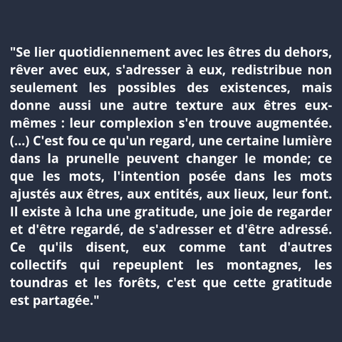 "Se lier quotidiennement avec les êtres du dehors, rêver avec eux, s'adresser à eux, redistribue non seulement les possibles des existences, mais donne aussi une autre texture aux êtres eux-mêmes : leur complexion s'en trouve augmentée. (...) C'est fou ce qu'un regard, une certaine lumière dans la prunelle peuvent changer le monde ; ce que les mots ajustés aux êtres, aux entités, aux lieux, leur font. Il existe à Icha une gratitude, une joie de regarder et d'être regardé, de s'adresser et d'être adressé. Ce qu'ils disent, eux comme tant d'autres collectifs qui repeuplent les montagnes, les toundras et les forêts, c'est que cette gratitude est partagée."