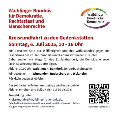 Waiblinger Biindnis füir Demokratie, Rechtsstaat und Demokratie
Menschenrechte
 
Kreisrundfahrt zu den Gedenkstatten
Sonntag, 6. Juli 2025, 10 - 16 Uhr

Wir besuchen Orte der Willfahrigkeit und des Widerstandes gegen den
Faschismus des 20. Jahrhunderts und Gedenkstatten der NS-Opfer.
Dabei suchen wir Wege für das 21. Jahrhundert, die Demokratie gegen
faschistische Angriffe zu verteidigen.

Abfahrt 10.00 Uhr Waiblingen, Bahnhof, Sonderbushaltestelle
Wir besuchen Winnenden, Rudersberg und Welzheim
Riickkehr gegen 16.00 Uhr.

Der solidarische Teilnehmerbeitrag wird in bar bei der Abfahrt erhoben und belauft sich auf 10 bis 30 €. 
Anmeldung unter Kreisrundfahrt@waiblinger-buendnis.de.
Falls die Mindestteilnehmerzahl nicht erreicht wird, müssen wir die Fahrt leider absagen. Angemeldete werden dann informiert. 
waiblinger-buendnis.de
