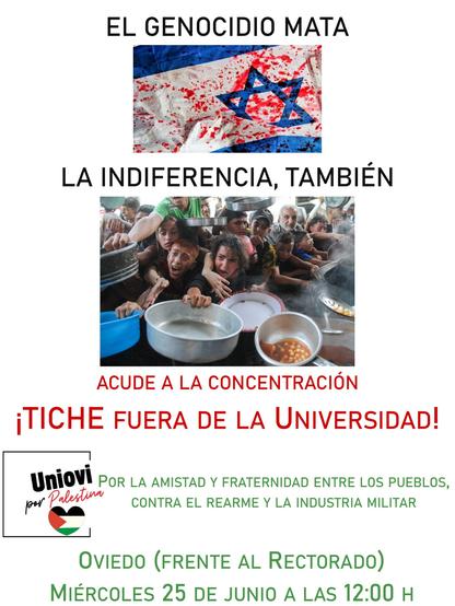 Cartel con una bandera israelí ensangrentada y una foto de gente palestina peleando por un plato de garbanzos, con el texto siguiente:
EL GENOCIDIO MATA
LA INDIFERENCIA, TAMBIEN
ACUDE A LA CONCENTRACION
iTICHE FUERA DE LA UNIVERSIDAD!
Uniovi POR LA AMISTAD Y FRATERNIDAD ENTRE LOS PUEBLOS,
"CONTRA EL REARME Y LA INDUSTRIA MILITAR
OVIEDO (FRENTE AL RECTORADO)
MIERCOLES 25 DE JUNIO A LAS 12:00 H
