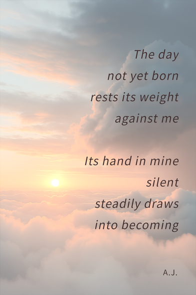 This image shows a serene sunrise scene above the clouds. The sky is softly illuminated in pastel hues of orange, pink, and blue, with the sun partially visible near the horizon. Large, fluffy clouds dominate the foreground and right side, creating a tranquil and dreamy atmosphere.

Overlaid on the image is a German poem, formatted in a gentle, slanted font. The text is arranged in lines that flow diagonally across the image, enhancing the sense of calm and movement. The poem reads:

The day
not yet born
rests its weight
against me

Its hand in mine
silent
steadily draws
into becoming

A.J.

In the bottom right corner, the initials "A. J." are placed,  indicating the author and artist. The overall composition evokes a peaceful, contemplative mood, blending natural beauty with poetic reflection.