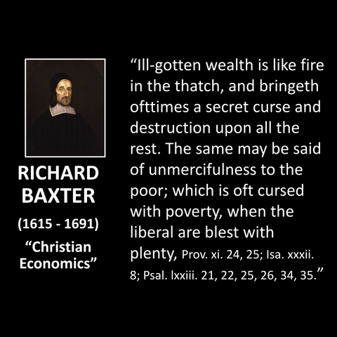RICHARD BAXTER (1615 - 1691) "Christian Economics" "Ill-gotten wealth is like fire in the thatch, and bringeth ofttimes a secret curse and destruction upon all the rest. The same may be said of unmercifulness to the poor; which is oft cursed with poverty, when the liberal are blest with plenty, Prov. xi. 24, 25; Isa. xxxii. 8; Psal. Ixxiii. 21, 22, 25, 26, 34, 35."