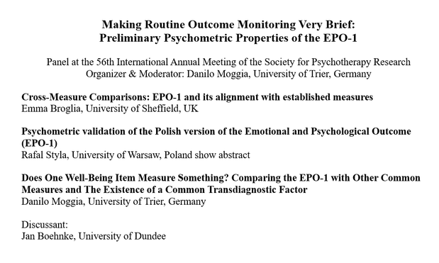 Title of a conference panel and the included talks:
Making Routine Outcome Monitoring Very Brief:
Preliminary Psychometric Properties of the EPO-1

Panel at the 56th International Annual Meeting of the Society for Psychotherapy Research
Organizer & Moderator: Danilo Moggia, University of Trier, Germany

Cross-Measure Comparisons: EPO-1 and its alignment with established measures
Emma Broglia, University of Sheffield, UK

Psychometric validation of the Polish version of the Emotional and Psychological Outcome (EPO-1)
Rafal Styla, University of Warsaw, Poland show abstract

Does One Well-Being Item Measure Something? Comparing the EPO-1 with Other Common Measures and The Existence of a Common Transdiagnostic Factor
Danilo Moggia, University of Trier, Germany

Discussant:
Jan Boehnke, University of Dundee


