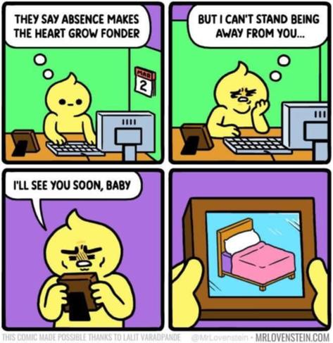 1 - guy working on his computer at a desk 'they say absence makes the heart grow fonder'

2 - guy looks annoyed 'but I can't stand being away from you...'

3 - guy looking upset at a photo 'i'll see you soon, baby'

4 - closeup of picture and it's a bed

mrlovenstein