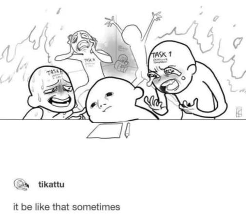 a bunch of people screaming with fire all around them (all of these people are tasks) and they are behind a guy who has paper and pencil in front of him and he looks like he is dissociating.

tikattu
it be like that sometimes

Artist - Tikattu on Tumblr