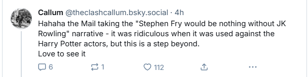 “ Callum @theclashcallum.bsky.social - 4h

Hahaha the Mail taking the "Stephen Fry would be nothing without JK
Rowling" narrative - it was ridiculous when it was used against the
Harry Potter actors, but this is a step beyond.
Love to see it

