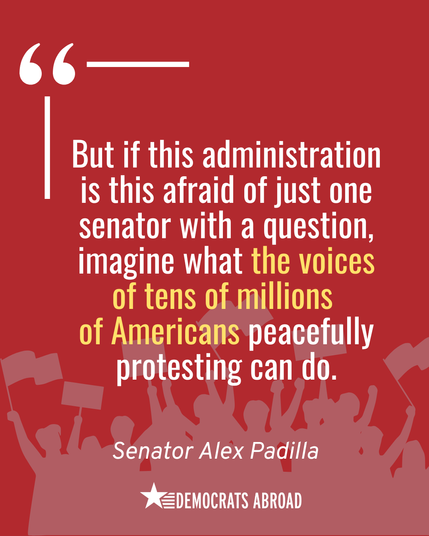A graphic with a red background featuring the silhouettes of people protesting shown in lighter red at the bottom. There is a quote from Sen. Alex Padilla: “But if this administration is this afraid of just one senator with a question, imagine what the voices of tens of millions of Americans peacefully protesting can do.” 