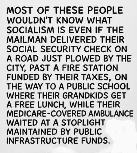 Most of these people wouldn't know what socialism is even if the mailman delivered their social security check on a road just plowed by the city, past a fire station funded by their taxes, on the way to a public school where their grandkids get a free lunch, while their medicare-covered ambulance waited at a stoplight maintained by public infrastructure funds.