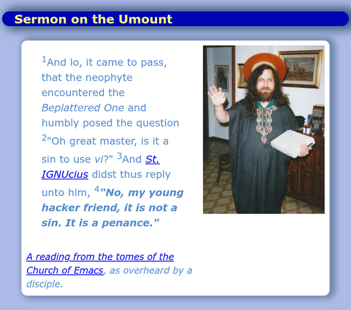 Sermon on the Umount

[1] And lo, it cane to pass that the neophyte encountered the Beplattered One and humbly posed the question [2] "Oh great master, is it a sin to use vi?" [3] And St. IGNUcius didst thus reply [4] "No, my young hacker friend, it is not a sin. It is a penance."

A reading from the tomes of the Church of Emacs as overheard by a disciple.