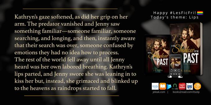 This is a book quote graphic for In the Shadow of the Past (Shadow series Book 1) by J.E. Leak. The text reads: Kathryn’s gaze softened, as did her grip on her arm. The predator vanished and Jenny saw something familiar—someone familiar, someone searching, and longing, and then, instantly aware that their search was over, someone confused by emotions they had no idea how to process.
The rest of the world fell away until all Jenny heard was her own labored breathing. Kathryn’s lips parted, and Jenny swore she was leaning in to kiss her but, instead, she grimaced and blinked up to the heavens as raindrops started to fall. 
