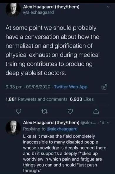 This looks like it is from Alex Haagaard on Twitter but he seems to be on Bluesky now - @alexhaagaard.bsky.social‬

At some point we should probably have a conversation about how the normalization and glorification of physical exhaustion during medical training contributes to producing deeply ableist doctors. 

he continues: it makes the field completely inaccessible to many disabled people whose knowledge is deeply needed there and b) it supports a deeply f*cked up worldview in which pain and fatigue are things you can and should "just push through.