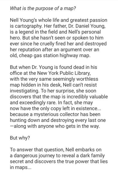 Synopsis to The Cartographers by Peng Shepherd: What is the purpose of a map?

Nell Young’s whole life and greatest passion is cartography. Her father, Dr. Daniel Young, is a legend in the field and Nell’s personal hero. But she hasn’t seen or spoken to him ever since he cruelly fired her and destroyed her reputation after an argument over an old, cheap gas station highway map.

But when Dr. Young is found dead in his office at the New York Public Library, with the very same seemingly worthless map hidden in his desk, Nell can’t resist investigating. To her surprise, she soon discovers that the map is incredibly valuable and exceedingly rare. In fact, she may now have the only copy left in existence... because a mysterious collector has been hunting down and destroying every last one—along with anyone who gets in the way.

But why?

To answer that question, Nell embarks on a dangerous journey to reveal a dark family secret and discovers the true power that lies in maps...