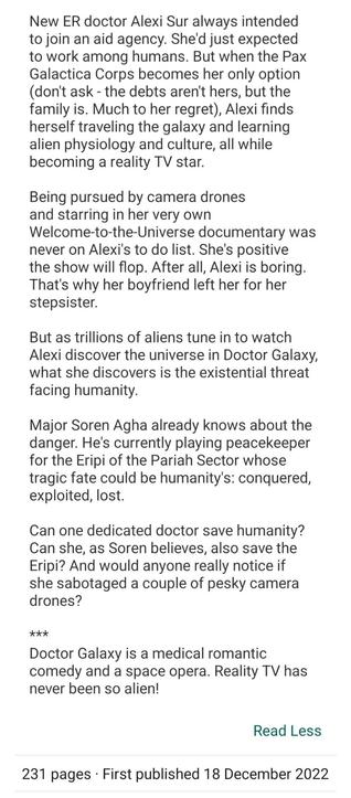 Synopsis to Doctor Galaxy by Jenny Schwartz: New ER doctor Alexi Sur always intended to join an aid agency. She'd just expected to work among humans. But when the Pax Galactica Corps becomes her only option (don't ask - the debts aren't hers, but the family is. Much to her regret), Alexi finds herself traveling the galaxy and learning alien physiology and culture, all while becoming a reality TV star.

Being pursued by camera drones and starring in her very own Welcome-to-the-Universe documentary was never on Alexi's to do list. She's positive the show will flop. After all, Alexi is boring. That's why her boyfriend left her for her stepsister.

But as trillions of aliens tune in to watch Alexi discover the universe in Doctor Galaxy, what she discovers is the existential threat facing humanity.

Major Soren Agha already knows about the danger. He's currently playing peacekeeper for the Eripi of the Pariah Sector whose tragic fate could be humanity's: conquered, exploited, lost.

Can one dedicated doctor save humanity? Can she, as Soren believes, also save the Eripi? And would anyone really notice if she sabotaged a couple of pesky camera drones?

***
Doctor Galaxy is a medical romantic comedy and a space opera. Reality TV has never been so alien!