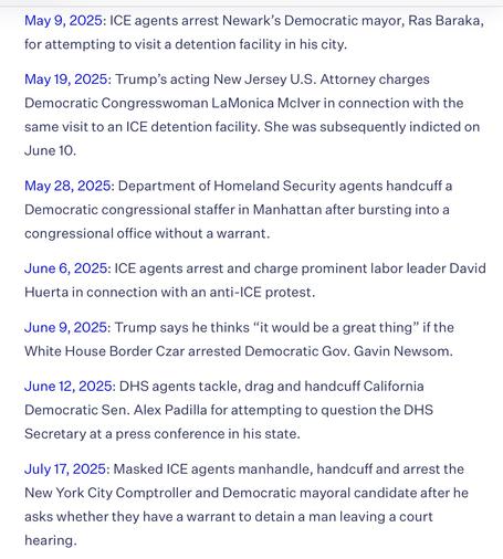 May 9, 2025: ICE agents arrest Newark's Democratic mayor, Ras Baraka,
for attempting to visit a detention facility in his city.
May 19, 2025: Trump's acting New Jersey U.S. Attorney charges
Democratic Congresswoman LaMonica Mclver in connection with the
same visit to an ICE detention facility. She was subsequently indicted on
June 10.
May 28, 2025: Department of Homeland Security agents handcuff a
Democratic congressional staffer in Manhattan after bursting into a
congressional office without a warrant.
June 6, 2025: ICE agents arrest and charge prominent labor leader David
Huerta in connection with an anti-ICE protest.
June 9, 2025: Trump says he thinks "it would be a great thing" if the
White House Border Czar arrested Democratic Gov. Gavin Newsom.
June 12, 2025: DHS agents tackle, drag and handcuff California
Democratic Sen. Alex Padilla for attempting to question the DHS
Secretary at a press conference in his state.
July 17, 2025: Masked ICE agents manhandle, handcuff and arrest the
New York City Comptroller and Democratic mayoral candidate after he
asks whether they have a warrant to detain a man leaving a court
hearing.