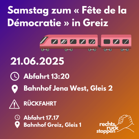 Ein digitales Bild mit einem violett-orangefarbenen Farbverlauf dient als Ankündigung für eine gemeinsame Anreise. Im oberen Bereich ist ein stilisierter, pinkfarbener Zug mit zwei Waggons und sechs Rädern abgebildet. Unterhalb des Zuges steht in großen, weißen Buchstaben der Text "Samstag zum fête de la Démocracie". Darunter sind drei Zeilen mit Datum, Uhrzeit und Treffpunkt der Anreise. Diese sind mit Symbolen gekennzeichnet: „21.06.2025“, ein Uhrensymbol mit der Zeit „Abfahrt13:20“ und ein Ortssymbol mit der Angabe „Bahnhof Jena West, Gleis 2“. Darunter ist ein stilisiertes Symbol für Achtung: "Rückfahrt, Abfahrt 17:17 Uhr, Bahnhof Greiz, Gleis 1". In der unteren rechten Ecke befindet sich ein Logo mit zwei ineinander greifenden Händen und dem Text "rechts.ruck.stoppen". Der Hintergrund ist ein fließender Übergang von Violett oben zu Orange unten.