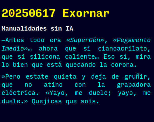 Reto RAE
20250617 Exornar
Manualidades sin IA
—Antes todo era «SuperGén», «Pegamento Imedio»… ahora que si cianoacrilato, que si silicona caliente… Eso sí, mira lo bien que está quedando la corona.
»Pero estate quieta y deja de gruñir, que no atino con la grapadora eléctrica. «Yayo, me duele; yayo, me duele.» Quejicas que sois.
#retorae #microrrelato #microficción #fosco #tefifán #novelwriter