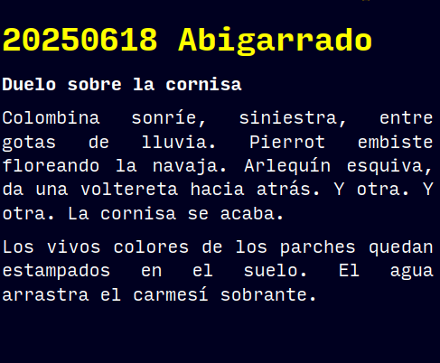 Reto RAE

20250618 Abigarrado

Duelo sobre la cornisa

Colombina sonríe, siniestra, entre gotas de lluvia. Pierrot embiste floreando la navaja. Arlequín esquiva, da una voltereta hacia atrás. Y otra. Y otra. La cornisa se acaba.
Los vivos colores de los parches quedan estampados en el suelo. El agua arrastra el carmesí sobrante.

#retorae #microrrelato #microficción #fosco #novelwriter