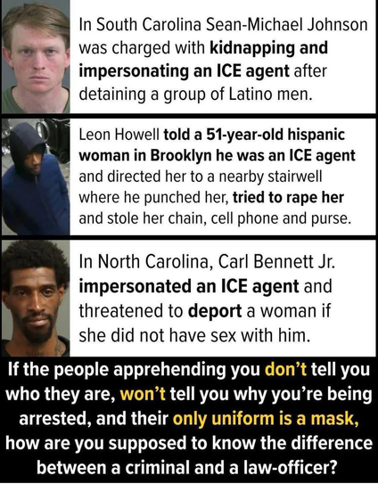 In South Carolina Sean-Michael Johnson was charged with kidnapping and impersonating an ICE agent after detaining a group of Latino men. Leon Howell told a 51-year-old hispanic woman in Brooklyn he was an ICE agent and directed her to a nearby stairwell where he punched her, tried to rape her and stole her chain, cell phone and purse. In North Carolina, Carl Bennett Jr. impersonated an ICE agent and threatened to deport a woman if she did not have sex with him. If the people apprehending you don't tell you who they are, won't tell you why you're being arrested, and their only uniform is a mask, how are you supposed to know the difference between a criminal and a law-officer?