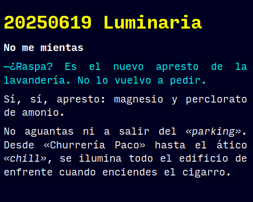 Reto RAE

20250619 Luminaria

No me mientas

—¿Raspa? Es el nuevo apresto de la lavandería. No lo vuelvo a pedir.
Sí, sí, apresto: magnesio y perclorato de amonio.
No aguantas ni a salir del «parking». Desde «Churrería Paco» hasta el ático «chill», se ilumina todo el edificio de enfrente cuando enciendes el cigarro.

#retorae #microrrelato #microficción #fosco #tefifán #novelwriter
