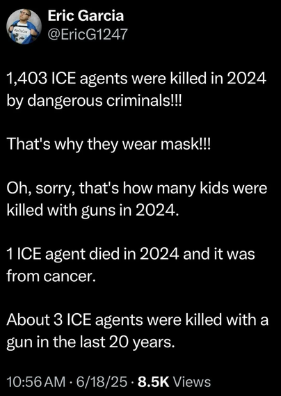 1,403 ICE agents were killed in 2024 by dangerous criminals!!! That's why they wear mask!!! Oh, sorry, that's how many kids were killed with guns in 2024. 1 ICE agent died in 2024 and it was from cancer. About 3 ICE agents were killed with a gun in the last 20 years.