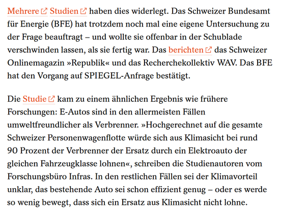 Mehrere 
Studien haben dies widerlegt. Das Schweizer Bundesamt für Energie (BFE) hat trotzdem noch mal eine eigene Untersuchung zu der Frage beauftragt – und wollte sie offenbar in der Schublade verschwinden lassen, als sie fertig war. Das berichten das Schweizer Onlinemagazin »Republik« und das Recherchekollektiv WAV. Das BFE hat den Vorgang auf SPIEGEL-Anfrage bestätigt.
Die Studie kam zu einem ähnlichen Ergebnis wie frühere Forschungen: E-Autos sind in den allermeisten Fällen umweltfreundlicher als Verbrenner. »Hochgerechnet auf die gesamte Schweizer Personenwagenflotte würde sich aus Klimasicht bei rund 90 Prozent der Verbrenner der Ersatz durch ein Elektroauto der gleichen Fahrzeugklasse lohnen«, schreiben die Studienautoren vom Forschungsbüro Infras. In den restlichen Fällen sei der Klimavorteil unklar, das bestehende Auto sei schon effizient genug – oder es werde so wenig bewegt, dass sich ein Ersatz aus Klimasicht nicht lohne.